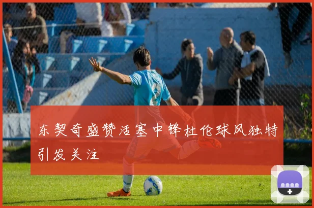 东契奇盛赞活塞中锋杜伦球风独特引发关注
