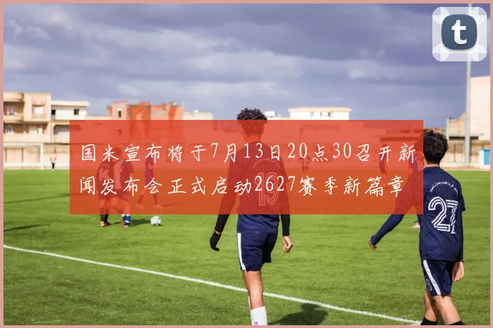 国米宣布将于7月13日20点30召开新闻发布会正式启动2627赛季新篇章