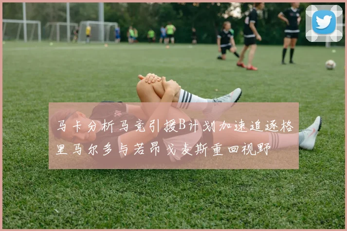 马卡分析马竞引援B计划加速追逐格里马尔多与若昂戈麦斯重回视野