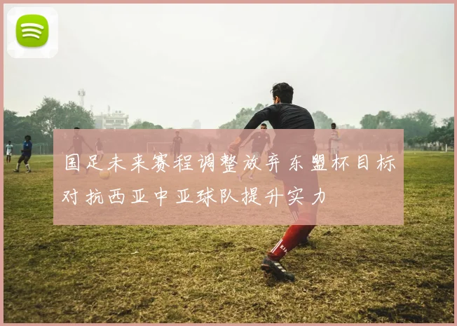 国足未来赛程调整放弃东盟杯目标对抗西亚中亚球队提升实力