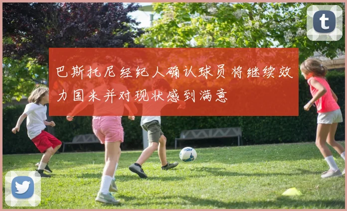 巴斯托尼经纪人确认球员将继续效力国米并对现状感到满意