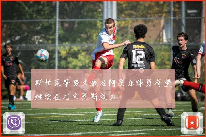 斯帕莱蒂努力激活阿图尔球员有望继续在尤文图斯效力