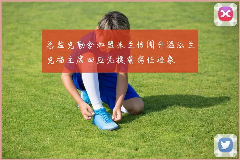总监克勒舍加盟米兰传闻升温法兰克福主席回应无提前离任迹象
