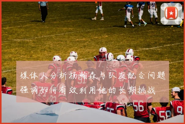 媒体人分析杨瀚森与队友配合问题强调如何有效利用他的长期挑战