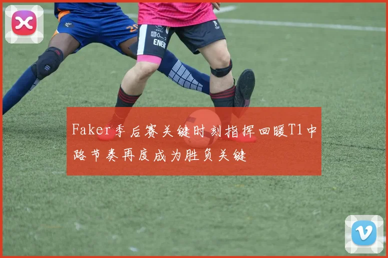 Faker季后赛关键时刻指挥回暖T1中路节奏再度成为胜负关键