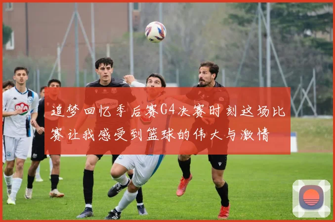 追梦回忆季后赛G4决赛时刻这场比赛让我感受到篮球的伟大与激情