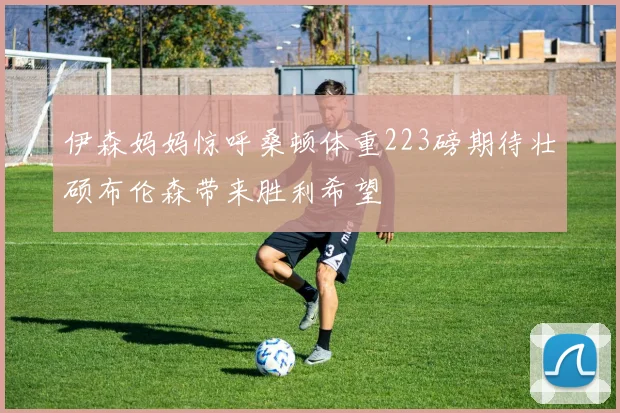 伊森妈妈惊呼桑顿体重223磅期待壮硕布伦森带来胜利希望
