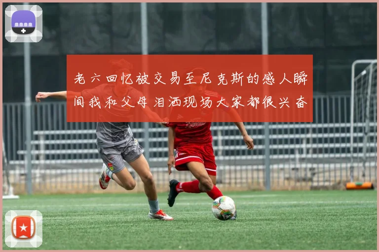 老六回忆被交易至尼克斯的感人瞬间我和父母泪洒现场大家都很兴奋