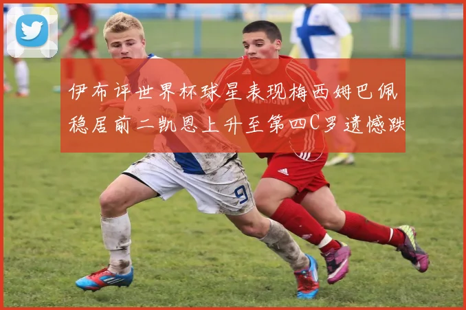 伊布评世界杯球星表现梅西姆巴佩稳居前二凯恩上升至第四C罗遗憾跌出前十