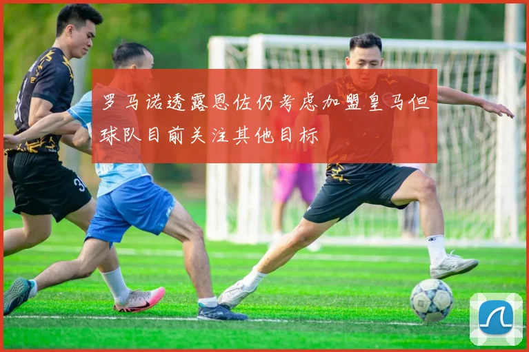 罗马诺透露恩佐仍考虑加盟皇马但球队目前关注其他目标