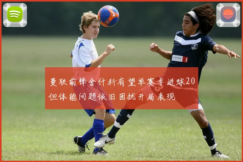 曼联前锋舍什科有望单赛季进球20但体能问题依旧困扰开局表现