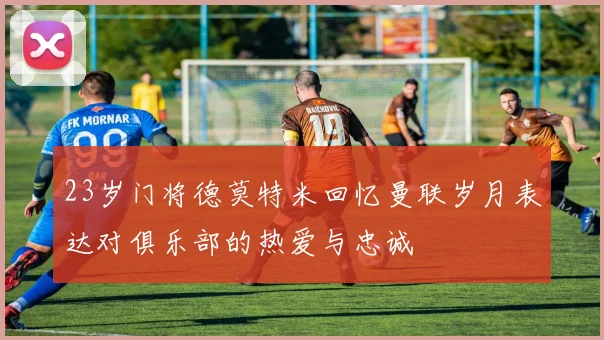 23岁门将德莫特米回忆曼联岁月表达对俱乐部的热爱与忠诚