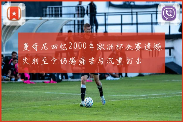 曼奇尼回忆2000年欧洲杯决赛遗憾失利至今仍感痛苦与沉重打击