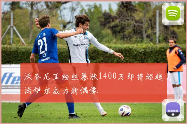 沃齐尼亚粉丝暴涨1400万即将超越诺伊尔成为新偶像