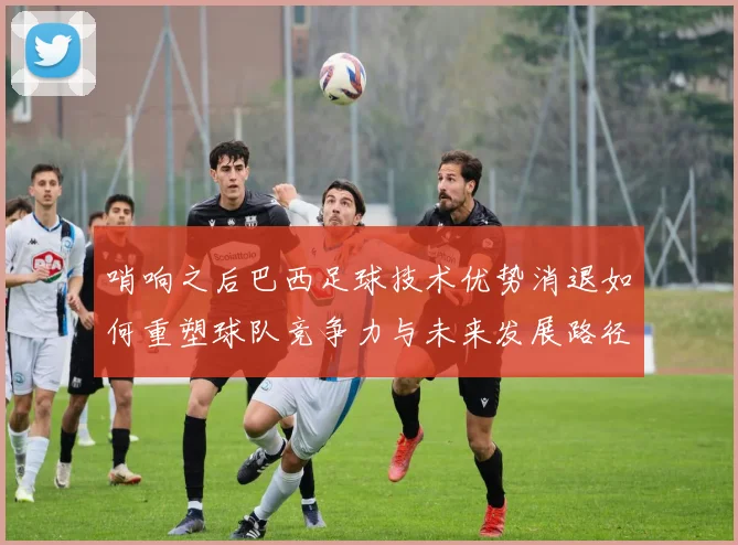 哨响之后巴西足球技术优势消退如何重塑球队竞争力与未来发展路径