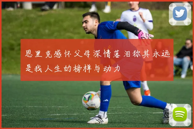 恩里克感怀父母深情落泪称其永远是我人生的榜样与动力