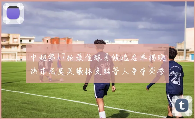 中超第17轮最佳球员候选名单揭晓热菲尼奥吴曦林良铭等人争夺荣誉