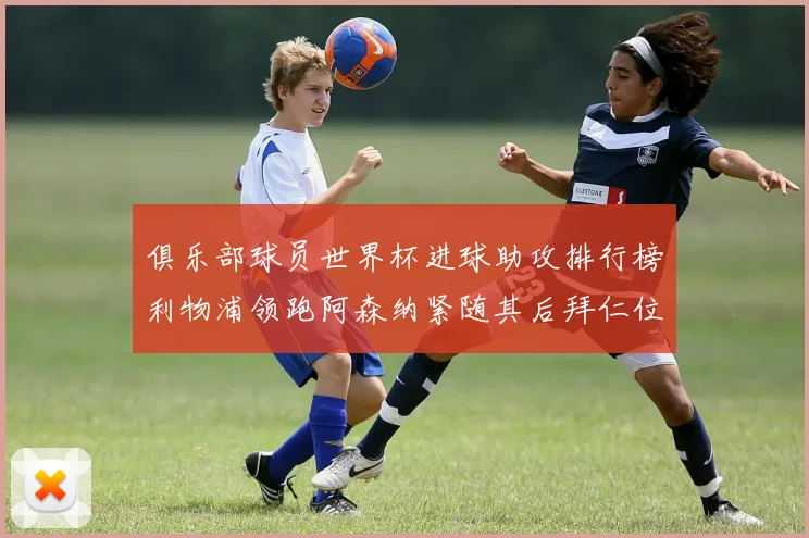 俱乐部球员世界杯进球助攻排行榜利物浦领跑阿森纳紧随其后拜仁位列第三