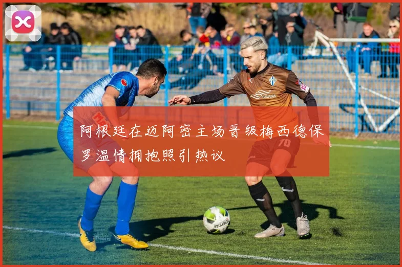 阿根廷在迈阿密主场晋级梅西德保罗温情拥抱照引热议