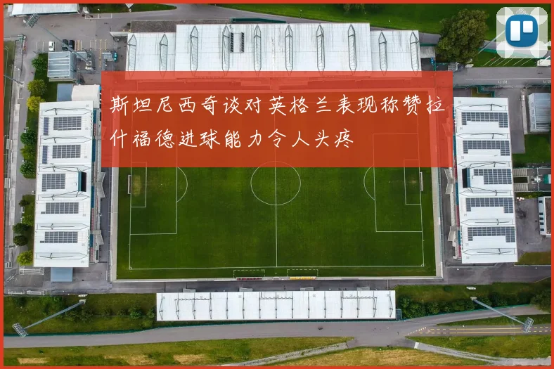 斯坦尼西奇谈对英格兰表现称赞拉什福德进球能力令人头疼