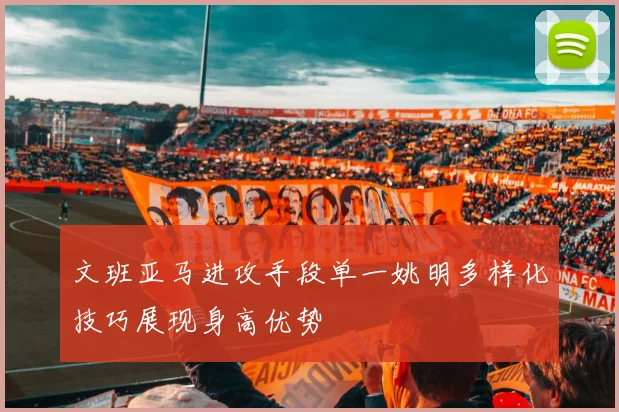 文班亚马进攻手段单一姚明多样化技巧展现身高优势